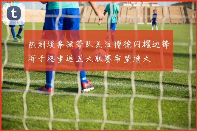 热刺埃弗顿等队关注博德闪耀边锋海于格重返五大联赛希望增大