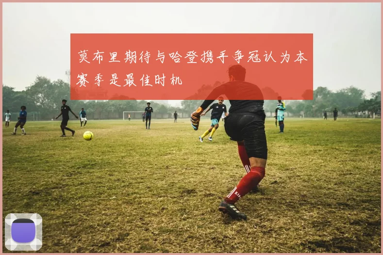 莫布里期待与哈登携手争冠认为本赛季是最佳时机