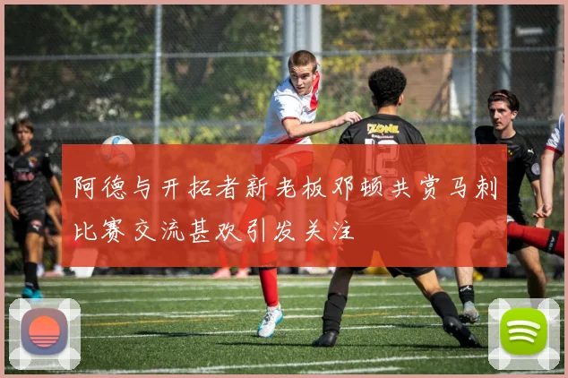 阿德与开拓者新老板邓顿共赏马刺比赛交流甚欢引发关注