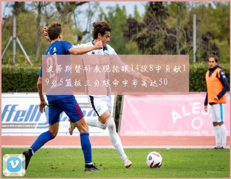 波蒂斯替补表现抢眼14投8中贡献19分5篮板三分球命中率高达50
