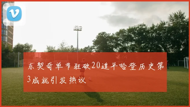 东契奇单节狂砍20追平哈登历史第3成就引发热议