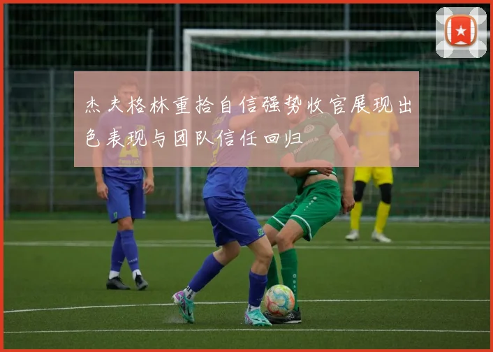 杰夫格林重拾自信强势收官展现出色表现与团队信任回归
