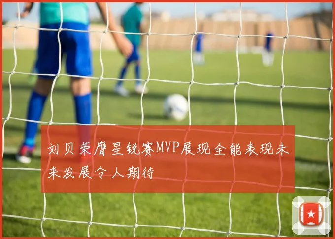 刘贝荣膺星锐赛MVP展现全能表现未来发展令人期待