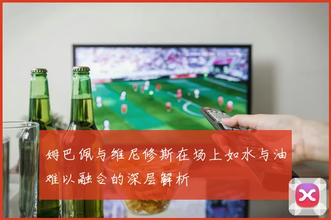 姆巴佩与维尼修斯在场上如水与油难以融合的深层解析