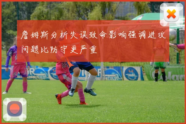 詹姆斯分析失误致命影响强调进攻问题比防守更严重