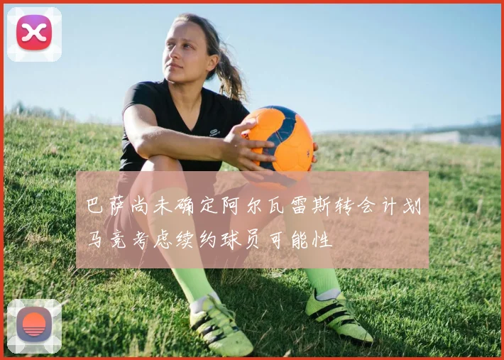 巴萨尚未确定阿尔瓦雷斯转会计划马竞考虑续约球员可能性