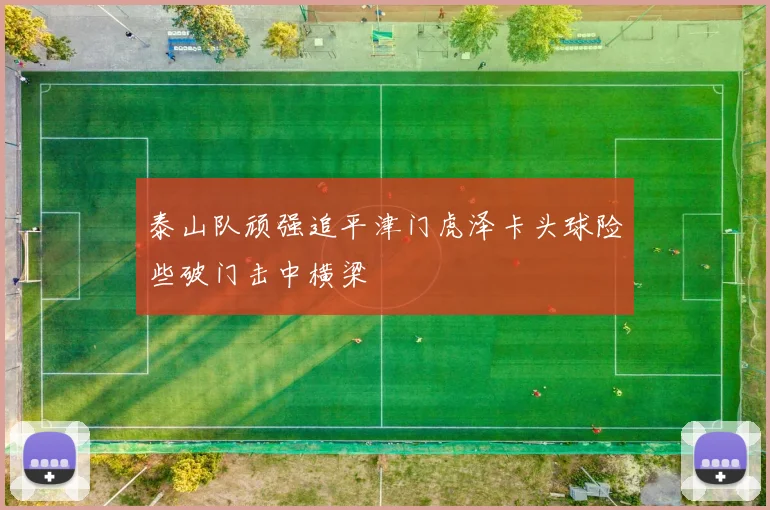泰山队顽强追平津门虎泽卡头球险些破门击中横梁