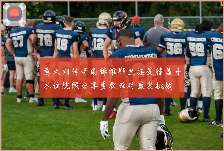 意大利传奇前锋维耶里接受膝盖手术住院照分享勇敢面对康复挑战
