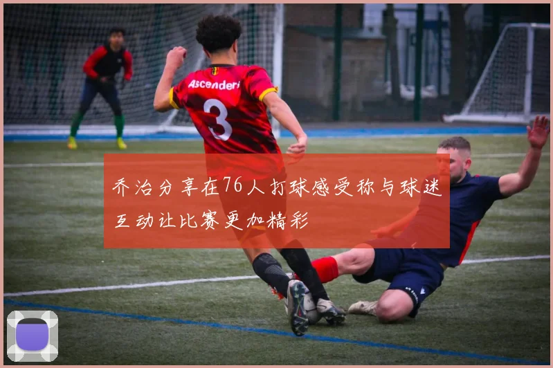 乔治分享在76人打球感受称与球迷互动让比赛更加精彩