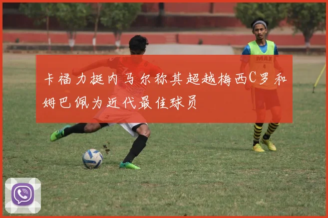 卡福力挺内马尔称其超越梅西C罗和姆巴佩为近代最佳球员