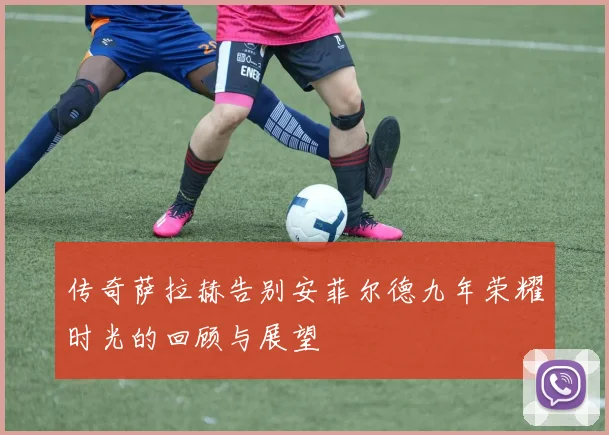 传奇萨拉赫告别安菲尔德九年荣耀时光的回顾与展望