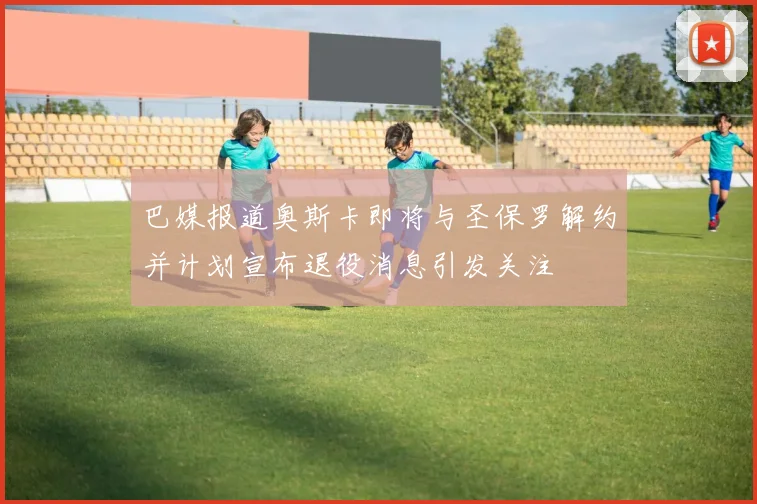 巴媒报道奥斯卡即将与圣保罗解约并计划宣布退役消息引发关注