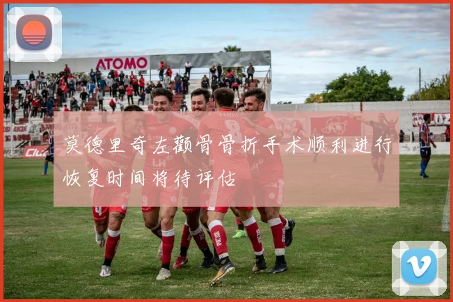 莫德里奇左颧骨骨折手术顺利进行恢复时间将待评估