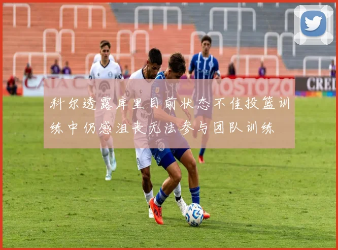 科尔透露库里目前状态不佳投篮训练中仍感沮丧无法参与团队训练